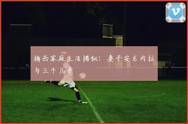 梅西家庭生活揭秘：妻子安东内拉与三个儿子