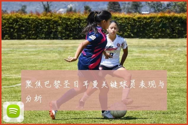 聚焦巴黎圣日耳曼关键球员表现与分析