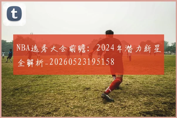 NBA选秀大会前瞻：2024年潜力新星全解析_20260523195158