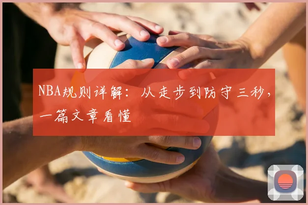 NBA规则详解:从走步到防守三秒,一篇文章看懂
