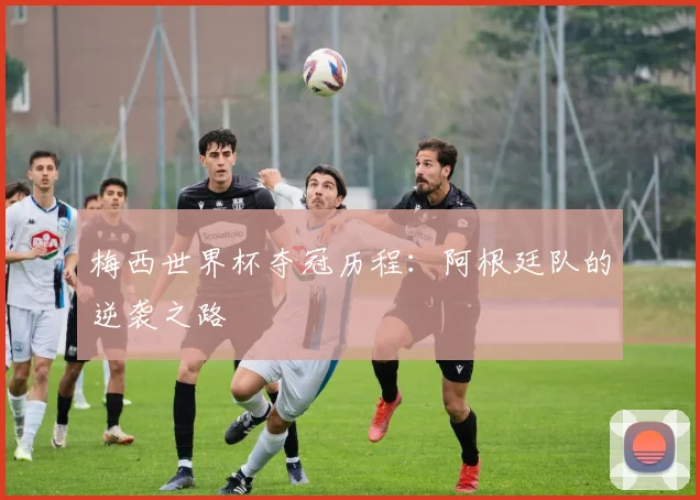 梅西世界杯夺冠历程：阿根廷队的逆袭之路