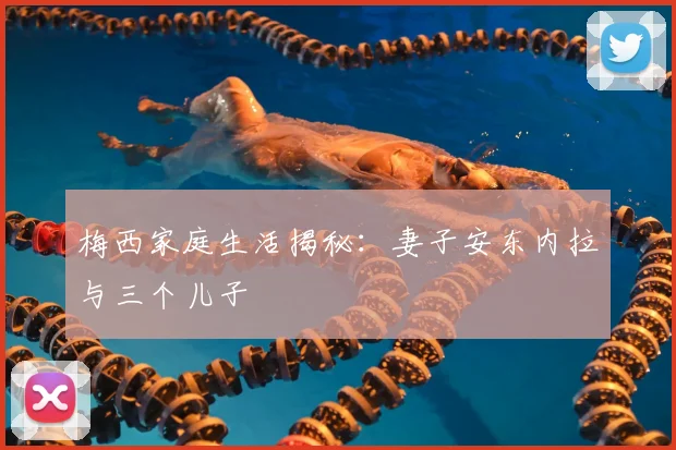 梅西家庭生活揭秘：妻子安东内拉与三个儿子