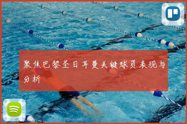 聚焦巴黎圣日耳曼关键球员表现与分析