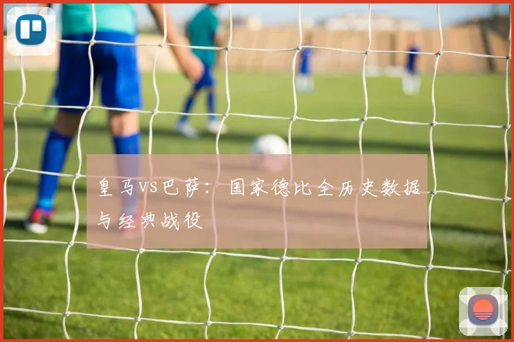 皇马vs巴萨：国家德比全历史数据与经典战役