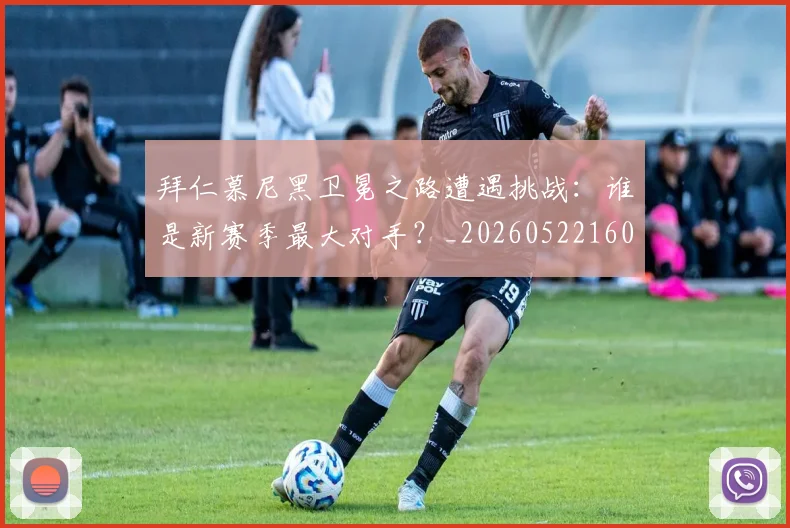 拜仁慕尼黑卫冕之路遭遇挑战：谁是新赛季最大对手？_20260522160844