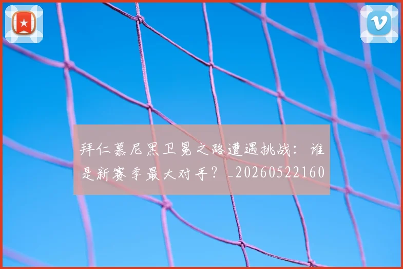 拜仁慕尼黑卫冕之路遭遇挑战：谁是新赛季最大对手？_20260522160844