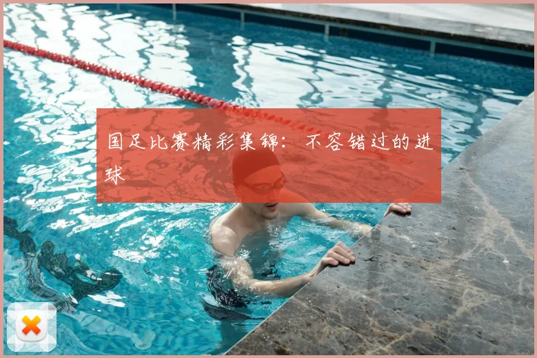 国足比赛精彩集锦:不容错过的进球