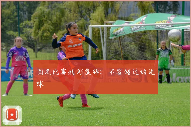 国足比赛精彩集锦:不容错过的进球